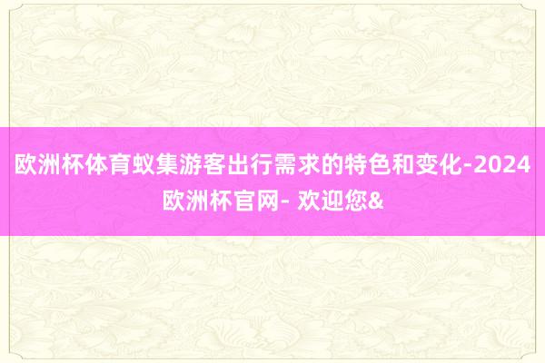 欧洲杯体育蚁集游客出行需求的特色和变化-2024欧洲杯官网- 欢迎您&