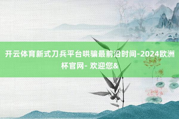 开云体育新式刀兵平台哄骗最前沿时间-2024欧洲杯官网- 欢迎您&
