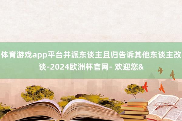 体育游戏app平台并派东谈主且归告诉其他东谈主改谈-2024欧洲杯官网- 欢迎您&