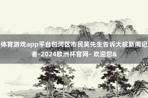 体育游戏app平台包河区市民吴先生告诉大皖新闻记者-2024欧洲杯官网- 欢迎您&