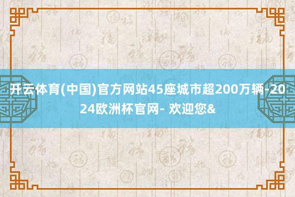 开云体育(中国)官方网站45座城市超200万辆-2024欧洲杯官网- 欢迎您&