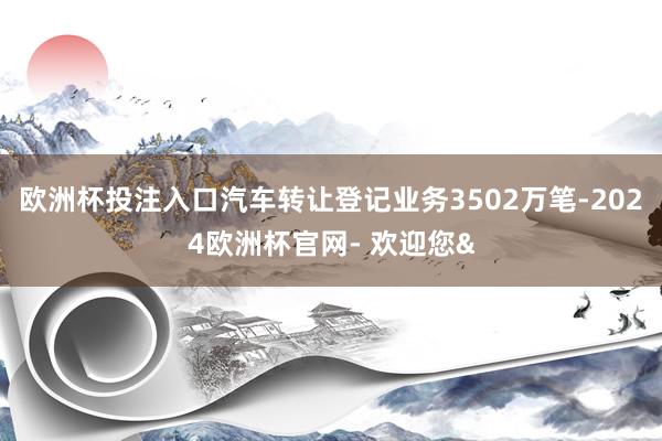 欧洲杯投注入口汽车转让登记业务3502万笔-2024欧洲杯官网- 欢迎您&