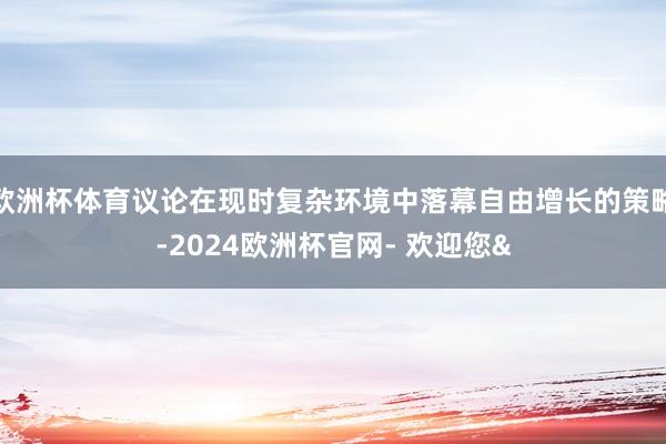 欧洲杯体育议论在现时复杂环境中落幕自由增长的策略-2024欧洲杯官网- 欢迎您&
