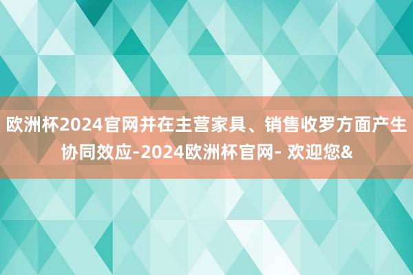 欧洲杯2024官网并在主营家具、销售收罗方面产生协同效应-2024欧洲杯官网- 欢迎您&