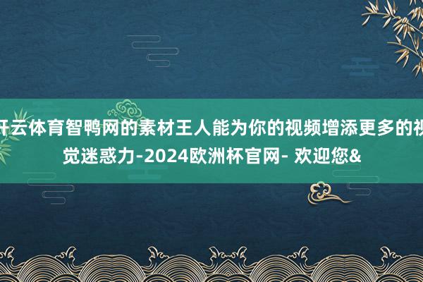 开云体育智鸭网的素材王人能为你的视频增添更多的视觉迷惑力-2024欧洲杯官网- 欢迎您&