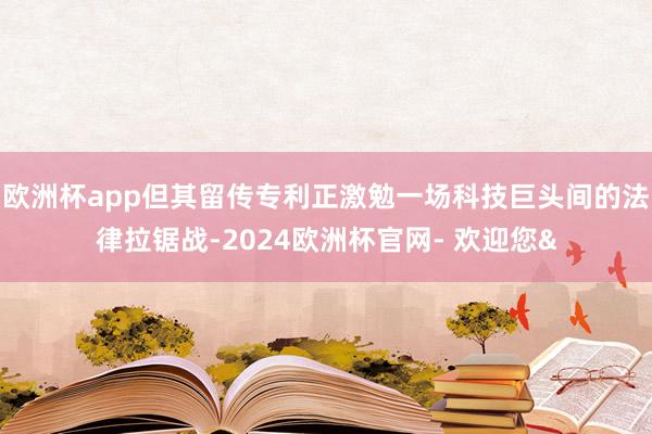 欧洲杯app但其留传专利正激勉一场科技巨头间的法律拉锯战-2024欧洲杯官网- 欢迎您&