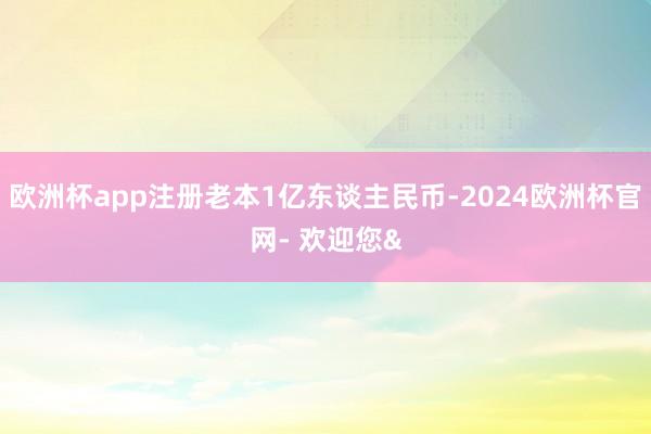 欧洲杯app注册老本1亿东谈主民币-2024欧洲杯官网- 欢迎您&