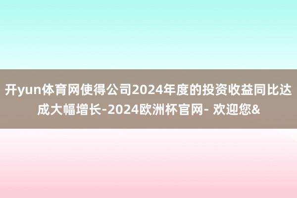 开yun体育网使得公司2024年度的投资收益同比达成大幅增长-2024欧洲杯官网- 欢迎您&