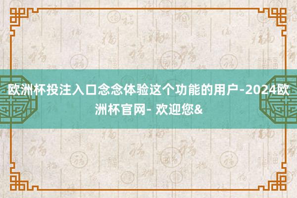 欧洲杯投注入口念念体验这个功能的用户-2024欧洲杯官网- 欢迎您&