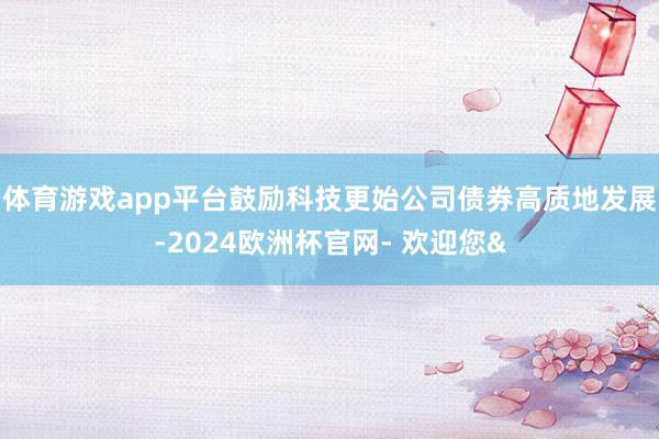 体育游戏app平台鼓励科技更始公司债券高质地发展-2024欧洲杯官网- 欢迎您&