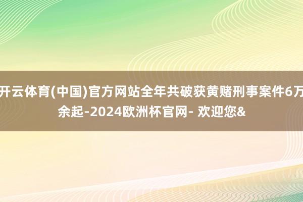 开云体育(中国)官方网站全年共破获黄赌刑事案件6万余起-2024欧洲杯官网- 欢迎您&