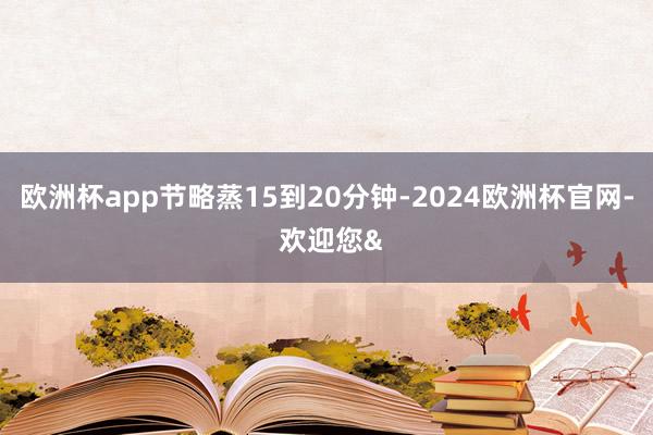 欧洲杯app节略蒸15到20分钟-2024欧洲杯官网- 欢迎您&