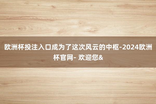 欧洲杯投注入口成为了这次风云的中枢-2024欧洲杯官网- 欢迎您&