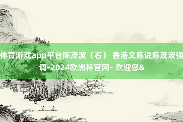 体育游戏app平台陈茂波（右） 香港文陈说陈茂波强调-2024欧洲杯官网- 欢迎您&
