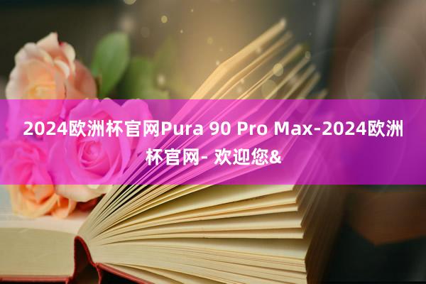 2024欧洲杯官网Pura 90 Pro Max-2024欧洲杯官网- 欢迎您&