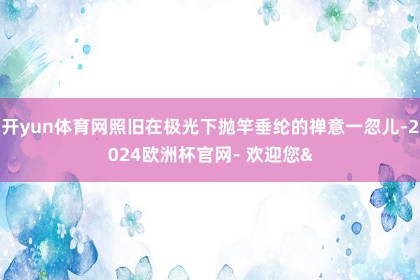 开yun体育网照旧在极光下抛竿垂纶的禅意一忽儿-2024欧洲杯官网- 欢迎您&