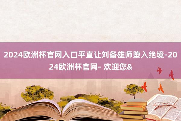 2024欧洲杯官网入口平直让刘备雄师堕入绝境-2024欧洲杯官网- 欢迎您&