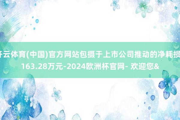 开云体育(中国)官方网站包摄于上市公司推动的净耗损3163.28万元-2024欧洲杯官网- 欢迎您&