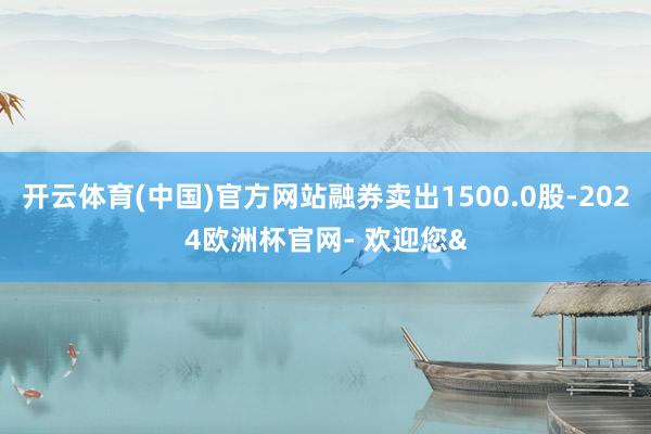 开云体育(中国)官方网站融券卖出1500.0股-2024欧洲杯官网- 欢迎您&