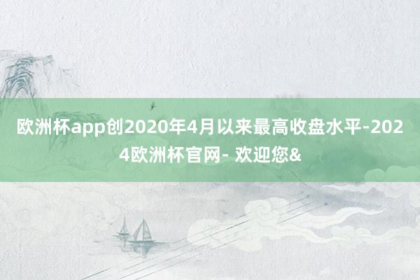 欧洲杯app创2020年4月以来最高收盘水平-2024欧洲杯官网- 欢迎您&