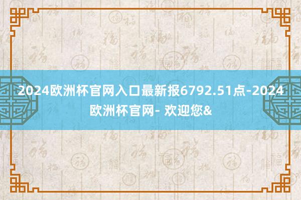 2024欧洲杯官网入口最新报6792.51点-2024欧洲杯官网- 欢迎您&