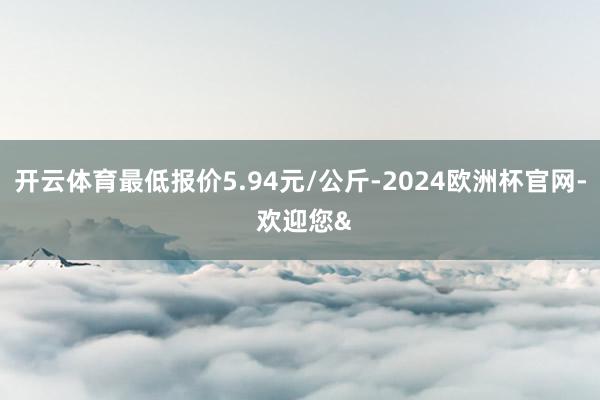 开云体育最低报价5.94元/公斤-2024欧洲杯官网- 欢迎您&