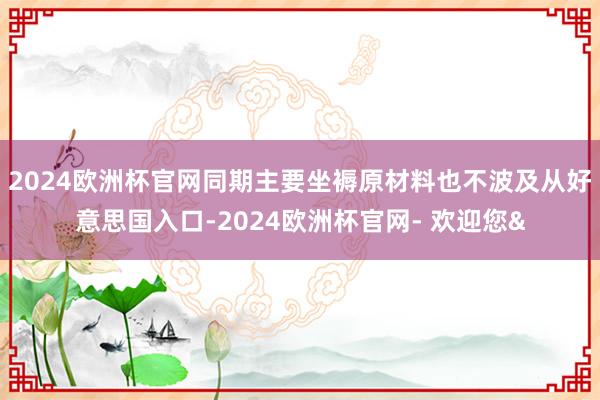2024欧洲杯官网同期主要坐褥原材料也不波及从好意思国入口-2024欧洲杯官网- 欢迎您&