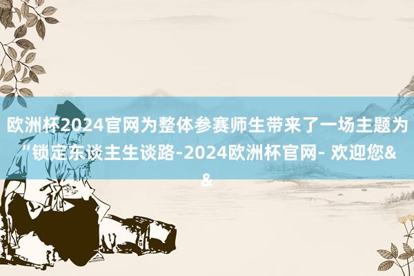 欧洲杯2024官网为整体参赛师生带来了一场主题为“锁定东谈主生谈路-2024欧洲杯官网- 欢迎您&